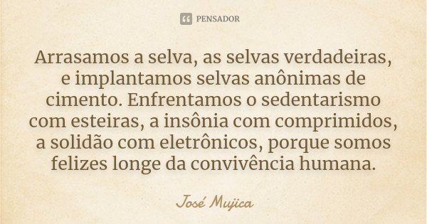 Arrasamos a selva, as selvas verdadeiras, e implantamos selvas anônimas de cimento. Enfrentamos o sedentarismo com esteiras, a insônia com comprimidos, a solidã... Frase de José Mujica.