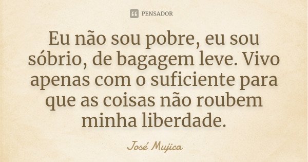 Eu não sou pobre, eu sou sóbrio, de bagagem leve. Vivo apenas com o suficiente para que as coisas não roubem minha liberdade.... Frase de José Mujica.
