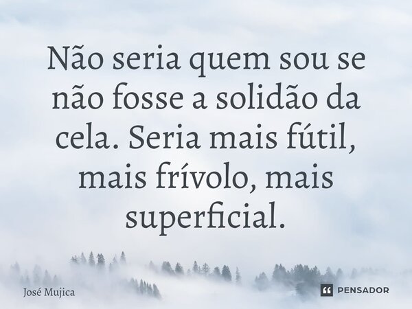 Não seria quem sou se não fosse a solidão da cela. Seria mais fútil, mais frívolo, mais superficial.... Frase de José Mujica.
