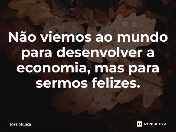 ⁠Não viemos ao mundo para desenvolver a economia, mas para sermos felizes.... Frase de José Mujica.