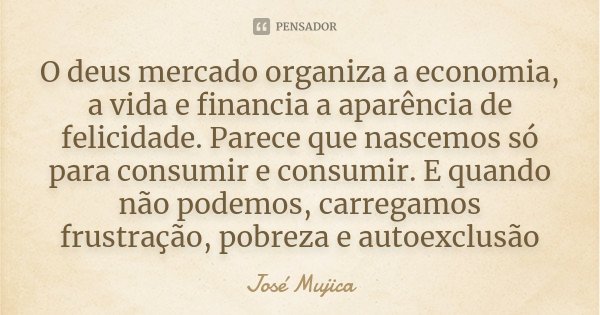 O deus mercado organiza a economia, a vida e financia a aparência de felicidade. Parece que nascemos só para consumir e consumir. E quando não podemos, carregam... Frase de José Mujica.