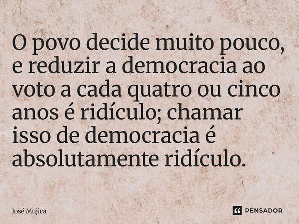 O povo decide muito pouco, e reduzir a democracia ao voto a cada quatro ou cinco anos é ridículo; chamar isso de democracia é absolutamente ridículo.... Frase de José Mujica.