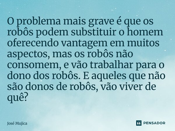 O problema mais grave é que os robôs podem substituir o homem oferecendo vantagem em muitos aspectos, mas os robôs não consomem, e vão trabalhar para o dono do... Frase de José Mujica.