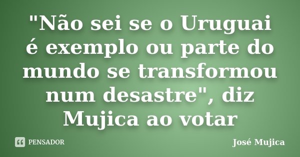 "Não sei se o Uruguai é exemplo ou parte do mundo se transformou num desastre", diz Mujica ao votar... Frase de José Mujica.