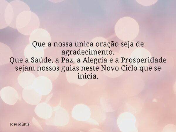 Que a nossa única oração seja de agradecimento. Que a Saúde, a Paz, a Alegria e a Prosperidade sejam nossos guias neste Novo Ciclo que se inicia.... Frase de Jose Muniz.