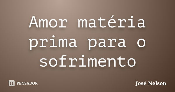 Amor matéria prima para o sofrimento... Frase de José Nelson.