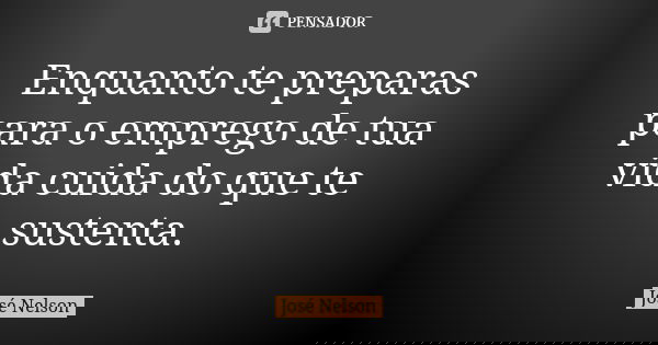 Enquanto te preparas para o emprego de tua vida cuida do que te sustenta.... Frase de José Nelson.