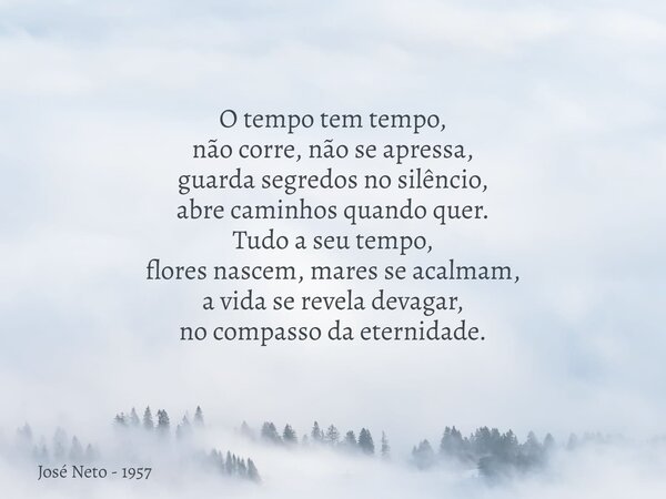 O tempo tem tempo, não corre, não se apressa, guarda segredos no silêncio, abre caminhos quando quer. Tudo a seu tempo, flores nascem, mares se acalmam, a vida ... Frase de José Neto - 1957.