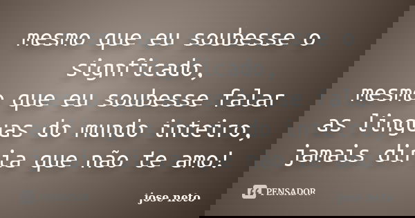 mesmo que eu soubesse o signficado, mesmo que eu soubesse falar as linguas do mundo inteiro, jamais diria que não te amo!... Frase de jose neto.