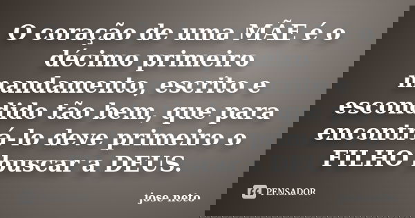 O coração de uma MÃE é o décimo primeiro mandamento, escrito e escondido tão bem, que para encontrá-lo deve primeiro o FILHO buscar a DEUS.... Frase de José Neto.