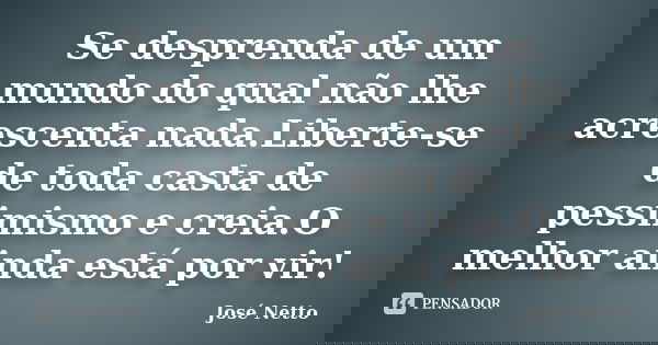 Se desprenda de um mundo do qual não lhe acrescenta nada.Liberte-se de toda casta de pessimismo e creia.O melhor ainda está por vir!... Frase de José Netto.