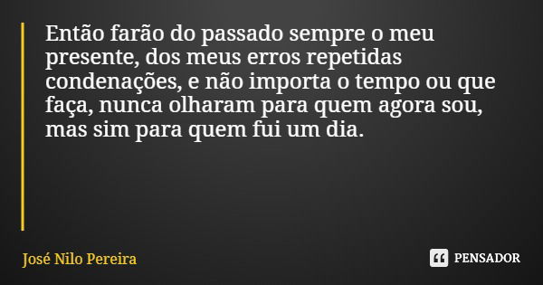 Então farão do passado sempre o meu presente, dos meus erros repetidas condenações, e não importa o tempo ou que faça, nunca olharam para quem agora sou, mas si... Frase de José Nilo Pereira.