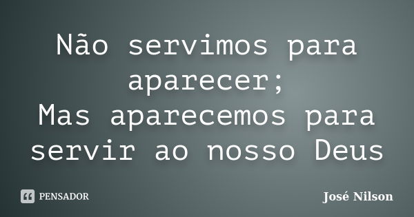 Não servimos para aparecer; Mas aparecemos para servir ao nosso Deus... Frase de José Nilson.