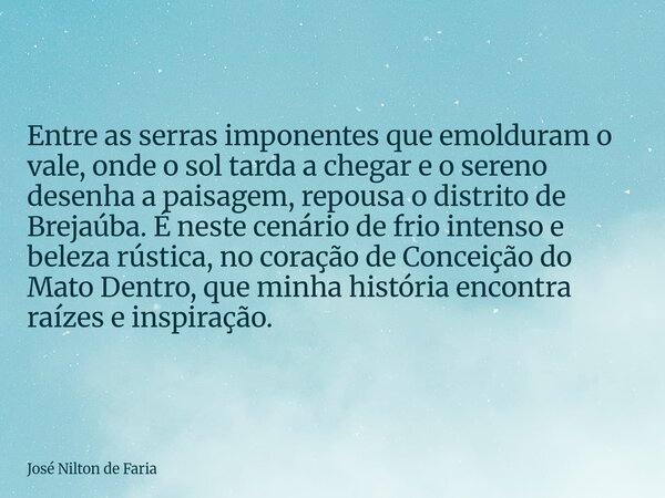 Entre as serras imponentes que emolduram o vale, onde o sol tarda a chegar e o sereno desenha a paisagem, repousa o distrito de Brejaúba. É neste cenário de fri... Frase de José Nilton de Faria.
