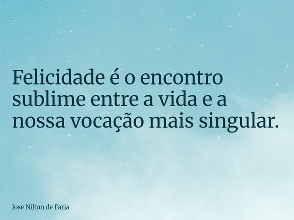 Felicidade é o encontro sublime entre a vida e a nossa vocação mais singular.... Frase de José Nilton de Faria.