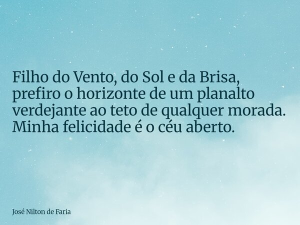 Filho do Vento, do Sol e da Brisa, prefiro o horizonte de um planalto verdejante ao teto de qualquer morada. Minha felicidade é o céu aberto.... Frase de José Nilton de Faria.