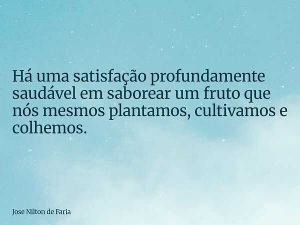 Há uma satisfação profundamente saudável em saborear um fruto que nós mesmos plantamos, cultivamos e colhemos.... Frase de Jose Nilton de Faria.
