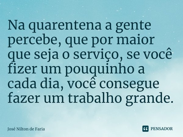 ⁠Na quarentena a gente percebe, que por maior que seja o serviço, se você fizer um pouquinho a cada dia, você consegue fazer um trabalho grande.... Frase de José Nilton de Faria.