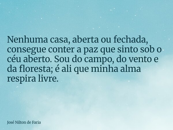 Nenhuma casa, aberta ou fechada, consegue conter a paz que sinto sob o céu aberto. Sou do campo, do vento e da floresta; é ali que minha alma respira livre.... Frase de José Nilton de Faria.