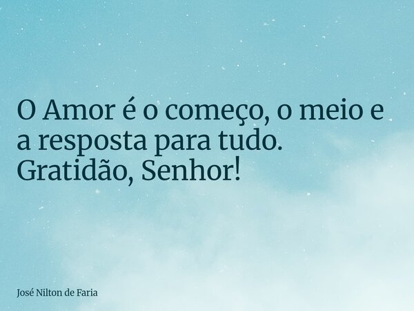 ​O Amor é o começo, o meio e a resposta para tudo. Gratidão, Senhor!... Frase de José Nilton de Faria.