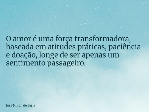 O amor é uma força transformadora, baseada em atitudes práticas, paciência e doação, longe de ser apenas um sentimento passageiro.... Frase de José Nilton de Faria.