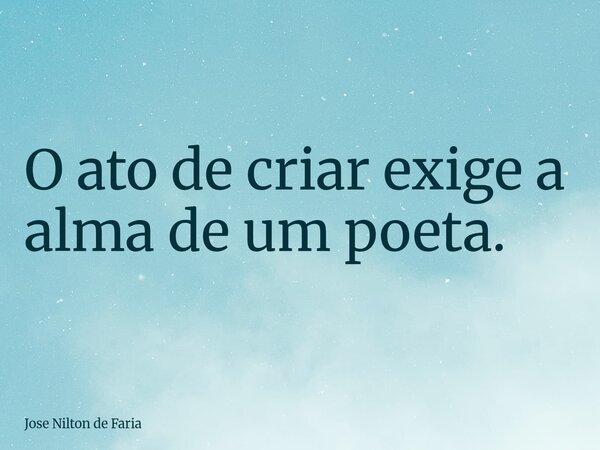 O ato de criar exige a alma de um poeta.... Frase de Jose Nilton de Faria.
