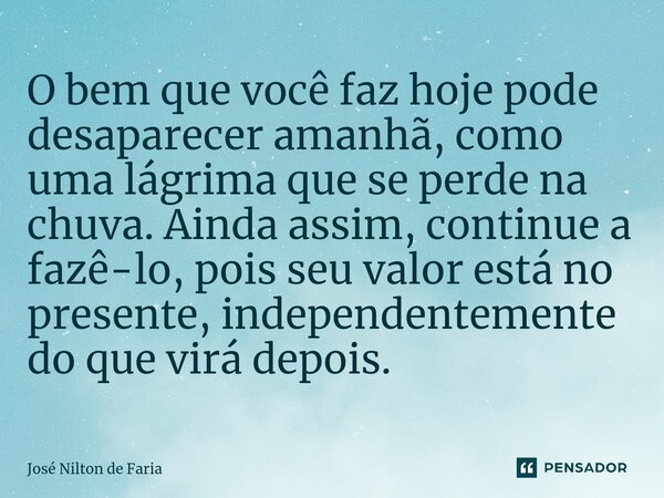 ⁠O bem que você faz hoje pode desaparecer amanhã, como uma lágrima que se perde na chuva. Ainda assim, continue a fazê-lo, pois seu valor está no presente, inde... Frase de José Nilton de Faria.