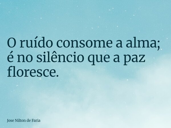 O ruído consome a alma; é no silêncio que a paz floresce.... Frase de Jose Nilton de Faria.
