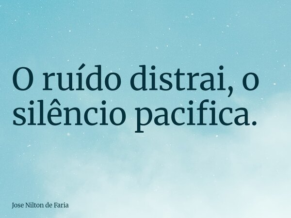 O ruído distrai, o silêncio pacifica.... Frase de Jose Nilton de Faria.
