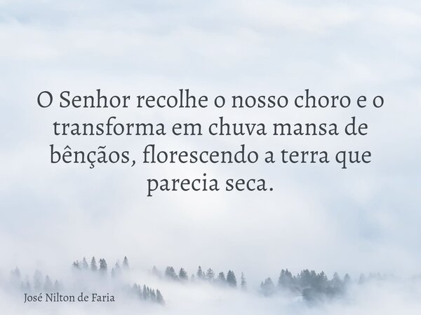 O Senhor recolhe o nosso choro e o transforma em chuva mansa de bênçãos, florescendo a terra que parecia seca.... Frase de José Nilton de Faria.