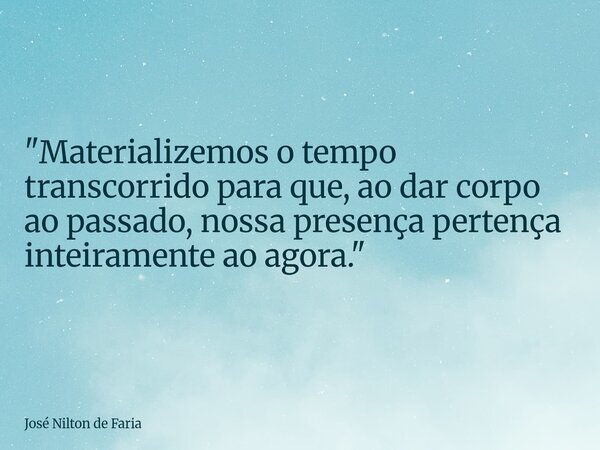 ​"Materializemos o tempo transcorrido para que, ao dar corpo ao passado, nossa presença pertença inteiramente ao agora."... Frase de José Nilton de Faria.