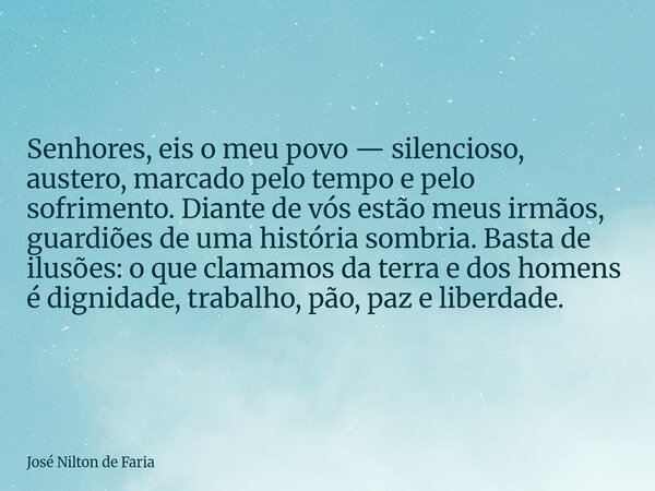 Senhores, eis o meu povo — silencioso, austero, marcado pelo tempo e pelo sofrimento. Diante de vós estão meus irmãos, guardiões de uma história sombria. Basta ... Frase de José Nilton de Faria.