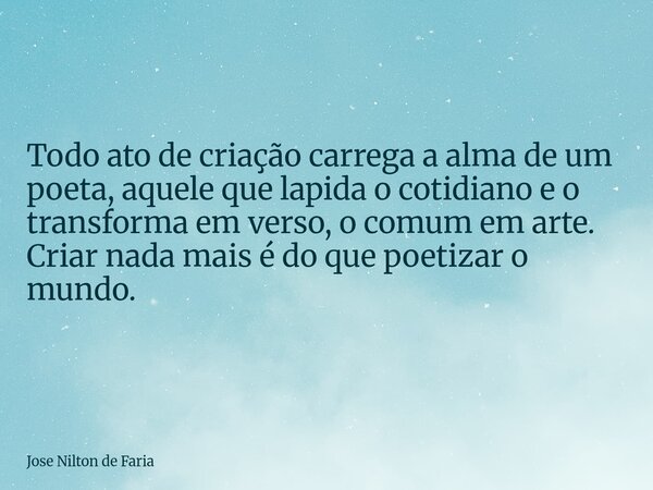 Todo ato de criação carrega a alma de um poeta, aquele que lapida o cotidiano e o transforma em verso, o comum em arte. Criar nada mais é do que poetizar o mund... Frase de Jose Nilton de Faria.