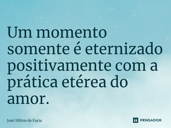 ⁠Um momento somente é eternizado positivamente com a prática etérea do amor.... Frase de José Nilton de Faria.