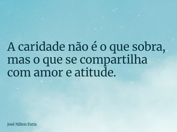 A caridade não é o que sobra, mas o que se compartilha com amor e atitude.... Frase de José Nilton Faria.