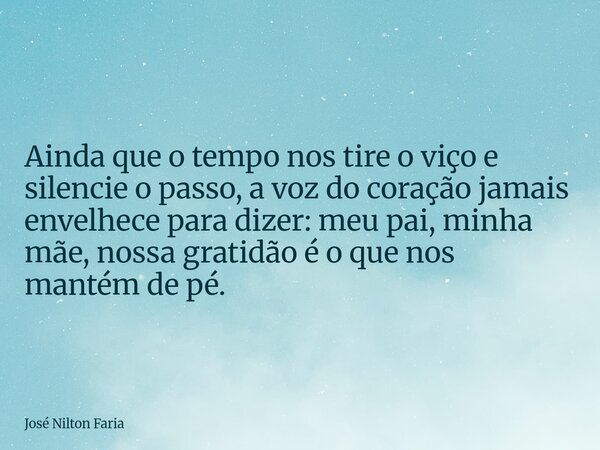​Ainda que o tempo nos tire o viço e silencie o passo, a voz do coração jamais envelhece para dizer: meu pai, minha mãe, nossa gratidão é o que nos mantém de pé... Frase de José Nilton Faria.