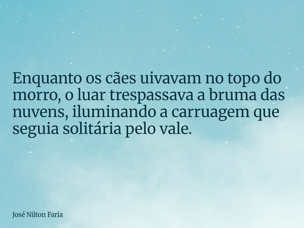 ​Enquanto os cães uivavam no topo do morro, o luar trespassava a bruma das nuvens, iluminando a carruagem que seguia solitária pelo vale.... Frase de José Nilton Faria.
