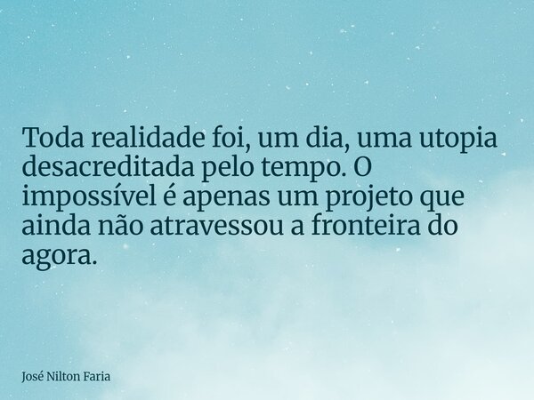 ​Toda realidade foi, um dia, uma utopia desacreditada pelo tempo. O impossível é apenas um projeto que ainda não atravessou a fronteira do agora.... Frase de José Nilton Faria.