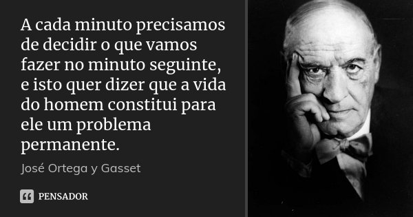 A cada minuto precisamos de decidir o que vamos fazer no minuto seguinte, e isto quer dizer que a vida do homem constitui para ele um problema permanente.... Frase de José Ortega y Gasset.