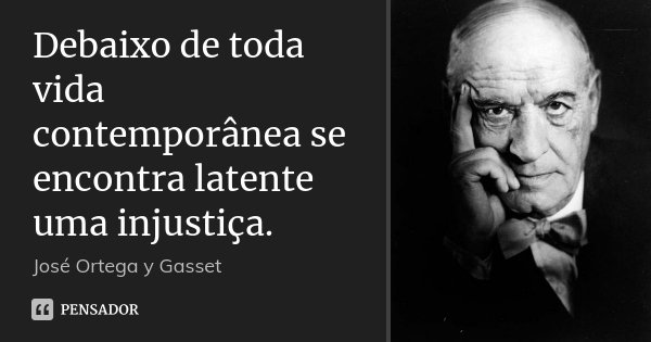 Debaixo de toda vida contemporânea se encontra latente uma injustiça.... Frase de José Ortega y Gasset.
