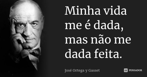 Minha vida me é dada, mas não me dada feita.... Frase de José Ortega Y Gasset.