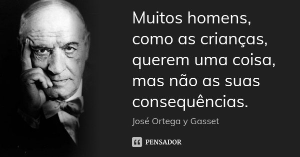 Muitos homens, como as crianças, querem uma coisa, mas não as suas consequências.... Frase de José Ortega y Gasset.