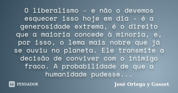 O liberalismo - e não o devemos esquecer isso hoje em dia - é a generosidade extrema, é o direito que a maioria concede à minoria, e, por isso, o lema mais nobr... Frase de José Ortega y Gasset.