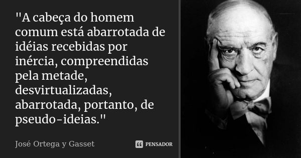 "A cabeça do homem comum está abarrotada de idéias recebidas por inércia, compreendidas pela metade, desvirtualizadas, abarrotada, portanto, de pseudo-idei... Frase de José Ortega y Gasset.