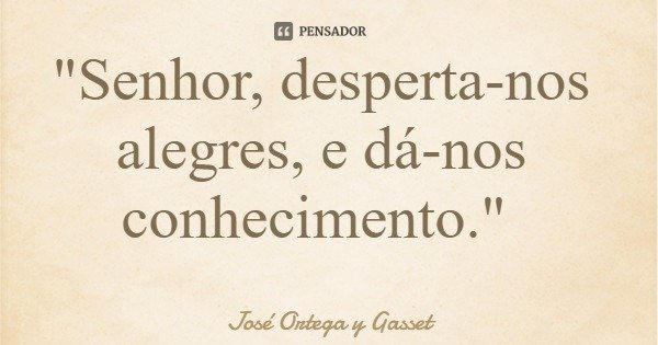 "Senhor, desperta-nos alegres, e dá-nos conhecimento."... Frase de José Ortega y Gasset.