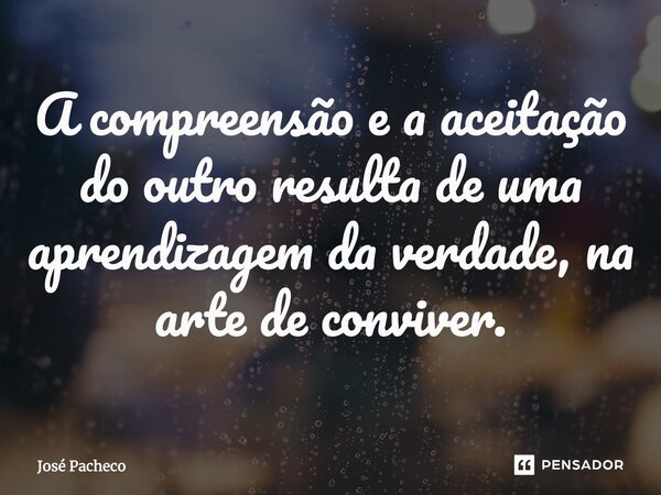 ⁠A compreensão e a aceitação do outro resulta de uma aprendizagem da verdade, na arte de conviver.... Frase de José Pacheco.