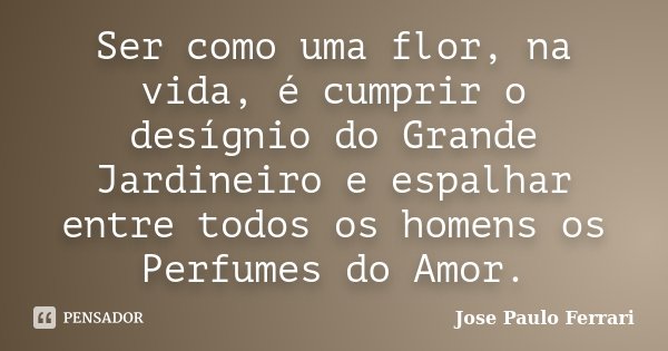 Ser como uma flor, na vida, é cumprir o desígnio do Grande Jardineiro e espalhar entre todos os homens os Perfumes do Amor.... Frase de Jose Paulo Ferrari.