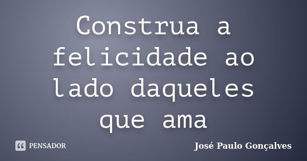 Construa a felicidade ao lado daqueles que ama... Frase de José Paulo Gonçalves.