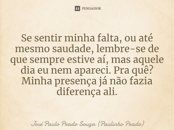 Se sentir minha falta, ou até mesmo saudade, lembre-se de que sempre estive aí, mas aquele dia eu nem apareci. Pra quê? Minha presença já não fazia diferença al... Frase de José Paulo Prado Souza (Paulinho Prado).