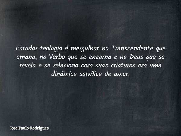Estudar teologia é mergulhar no Transcendente que emana, no Verbo que se encarna e no Deus que se revela e se relaciona com suas criaturas em uma dinâmica salví... Frase de Jose Paulo Rodrigues.